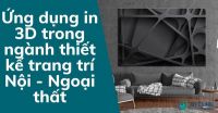 Ứng dụng in 3D trong ngành thiết kế trang trí Nội - Ngoại thất