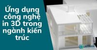Ứng dụng công nghệ in 3D trong ngành kiến trúc