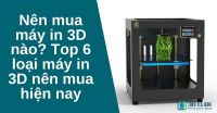 Nên mua máy in 3D nào? Top 6 loại máy in 3D nên mua hiện nay