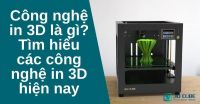 Công nghệ in 3D là gì? Tìm hiểu các công nghệ in 3D hiện nay