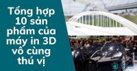 Tổng hợp 10 sản phẩm của máy in 3D vô cùng thú vị